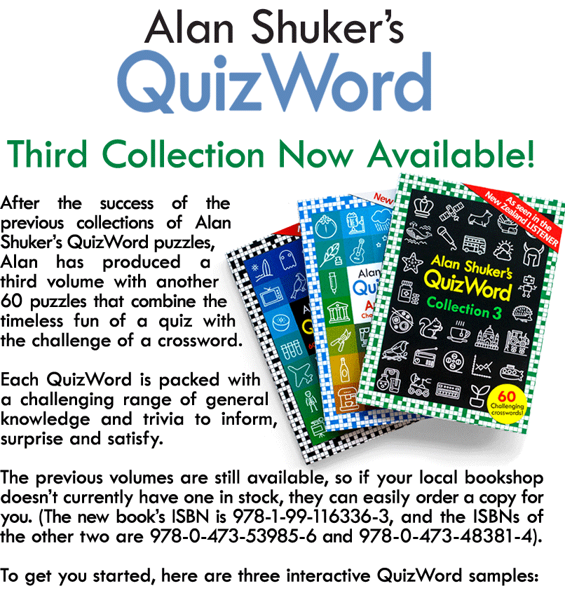 After the success of the previous collections of Alan Shuker’s QuizWord puzzles, Alan has produced a third volume with another 60 puzzles that combine the timeless fun of a quiz with the challenge of a crossword.  Each QuizWord is packed with a challenging range of general knowledge and trivia to inform, surprise and satisfy.  The previous volumes are still available, so if your local bookshop doesn’t currently have one in stock, they can easily order a copy for you. (The new book’s ISBN is 978-1-99-116336-3, and the ISBNs of the other two are 978-0-473-53985-6 and 978-0-473-48381-4).  To get you started, here are three interactive QuizWord samples: