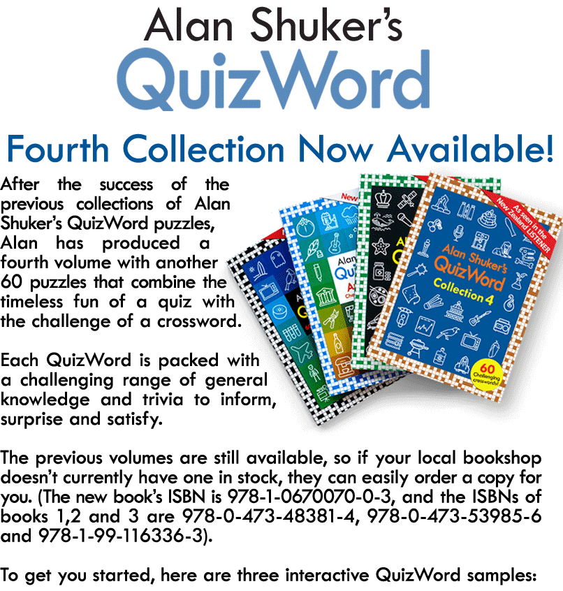 After the success of the previous collections of Alan Shuker’s QuizWord puzzles, Alan has produced a fourth volume with another 60 puzzles that combine the timeless fun of a quiz with the challenge of a crossword.  Each QuizWord is packed with a challenging range of general knowledge and trivia to inform, surprise and satisfy.  The previous volumes are still available, so if your local bookshop doesn’t currently have one in stock, they can easily order a copy for you. (The new book’s ISBN is 978-1-0670070-0-3, and the ISBNs of the other three are 978-0-473-53985-6, 978-0-473-48381-4 and 978-1-99-116336-3).  To get you started, here are three interactive QuizWord samples:
