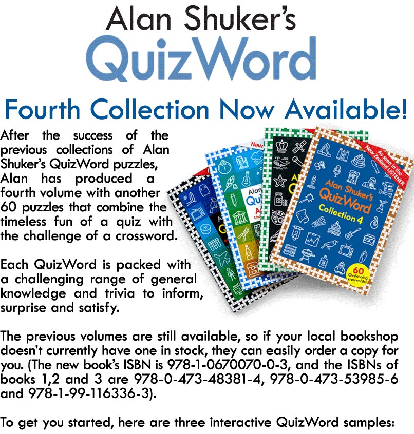 After the success of the previous collections of Alan Shuker’s QuizWord puzzles, Alan has produced a third volume with another 60 puzzles that combine the timeless fun of a quiz with the challenge of a crossword.  Each QuizWord is packed with a challenging range of general knowledge and trivia to inform, surprise and satisfy.  The previous volumes are still available, so if your local bookshop doesn’t currently have one in stock, they can easily order a copy for you. (The new book’s ISBN is 978-1-99-116336-3, and the ISBNs of the other two are 978-0-473-53985-6 and 978-0-473-48381-4).  To get you started, here are three interactive QuizWord samples: