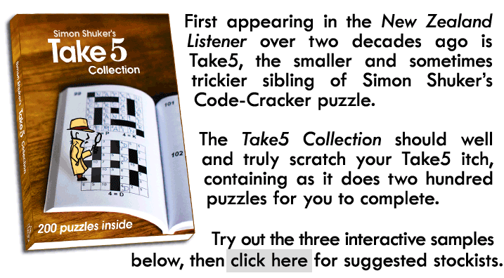 First appearing in the New Zealand Listener over two decades ago is Take5, the smaller and sometimes trickier sibling of Simon Shuker’s Code-Cracker puzzle. The Take5 Collection should well and truly scratch your Take5 itch, containing as it does two hundred puzzles for you to complete. Try out the three interactive samples below, then click here for suggested stockists.