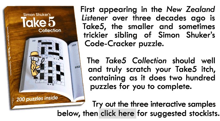 First appearing in the New Zealand Listener over three decades ago is Take5, the smaller and sometimes trickier sibling of Simon Shuker’s Code-Cracker puzzle. The Take5 Collection should well and truly scratch your Take5 itch, containing as it does two hundred puzzles for you to complete. Try out the three interactive samples below, then click here for suggested stockists.